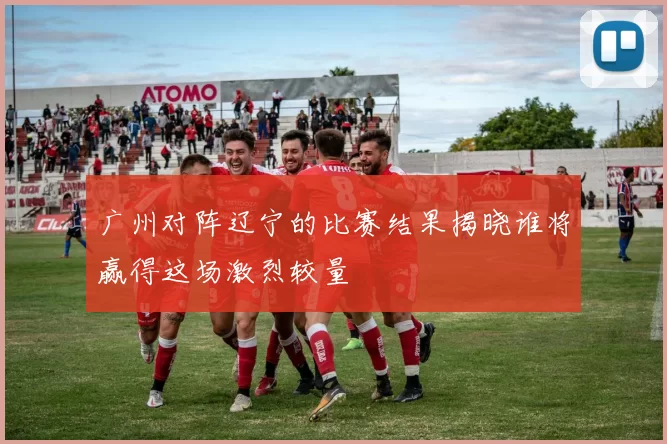 广州对阵辽宁的比赛结果揭晓谁将赢得这场激烈较量