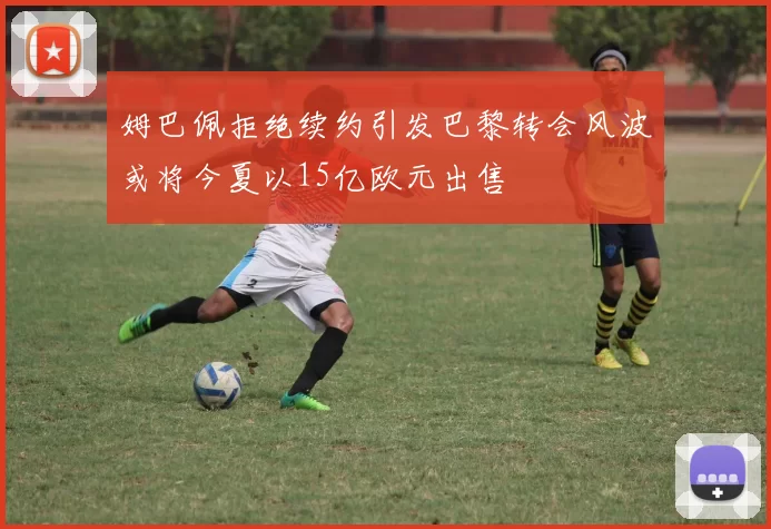 姆巴佩拒绝续约引发巴黎转会风波或将今夏以15亿欧元出售