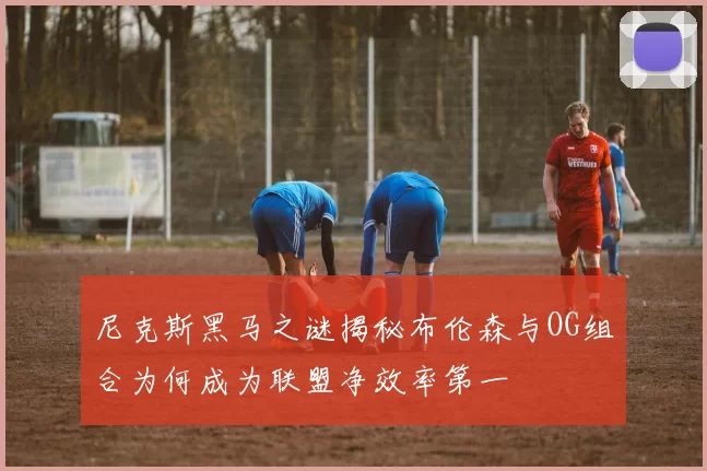 尼克斯黑马之谜揭秘布伦森与OG组合为何成为联盟净效率第一