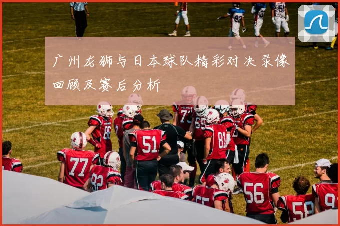 广州龙狮与日本球队精彩对决录像回顾及赛后分析