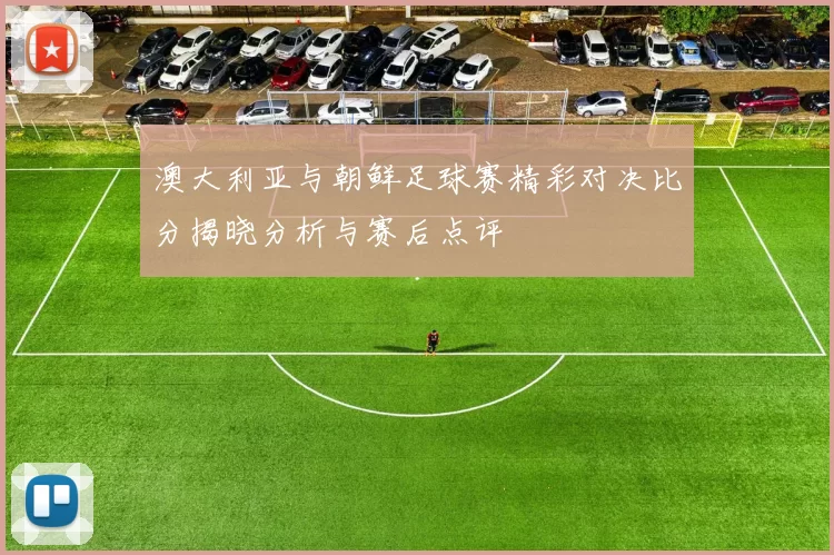 澳大利亚与朝鲜足球赛精彩对决比分揭晓分析与赛后点评