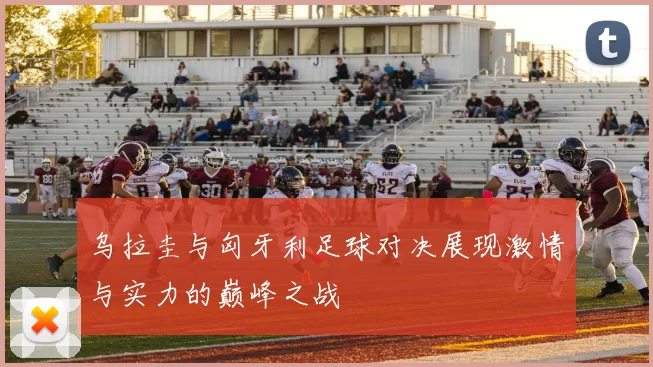 乌拉圭与匈牙利足球对决展现激情与实力的巅峰之战