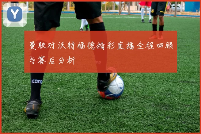 曼联对沃特福德精彩直播全程回顾与赛后分析