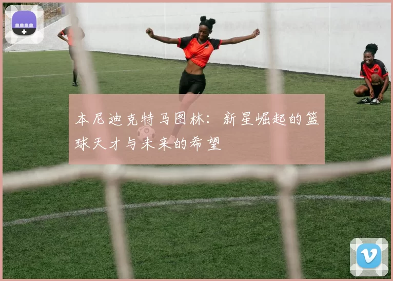 本尼迪克特马图林：新星崛起的篮球天才与未来的希望