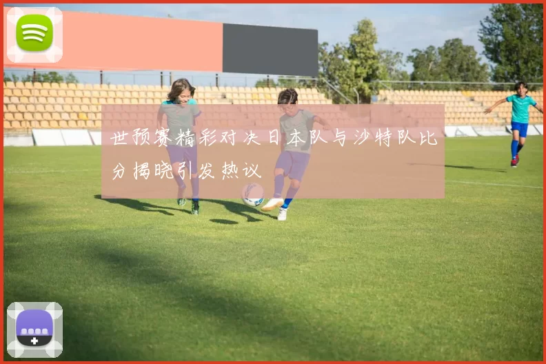 世预赛精彩对决日本队与沙特队比分揭晓引发热议