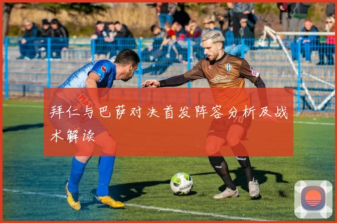 拜仁与巴萨对决首发阵容分析及战术解读