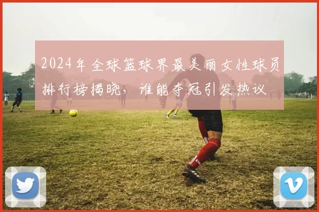 2024年全球篮球界最美丽女性球员排行榜揭晓，谁能夺冠引发热议