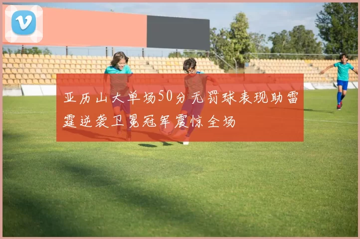 亚历山大单场50分无罚球表现助雷霆逆袭卫冕冠军震惊全场